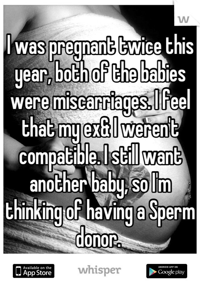 I was pregnant twice this year, both of the babies were miscarriages. I feel that my ex& I weren't compatible. I still want another baby, so I'm thinking of having a Sperm donor. 