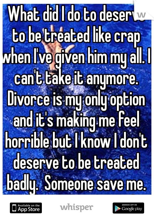 What did I do to deserve to be treated like crap when I've given him my all. I can't take it anymore. Divorce is my only option and it's making me feel horrible but I know I don't deserve to be treated badly.  Someone save me. Lord give me strength. 