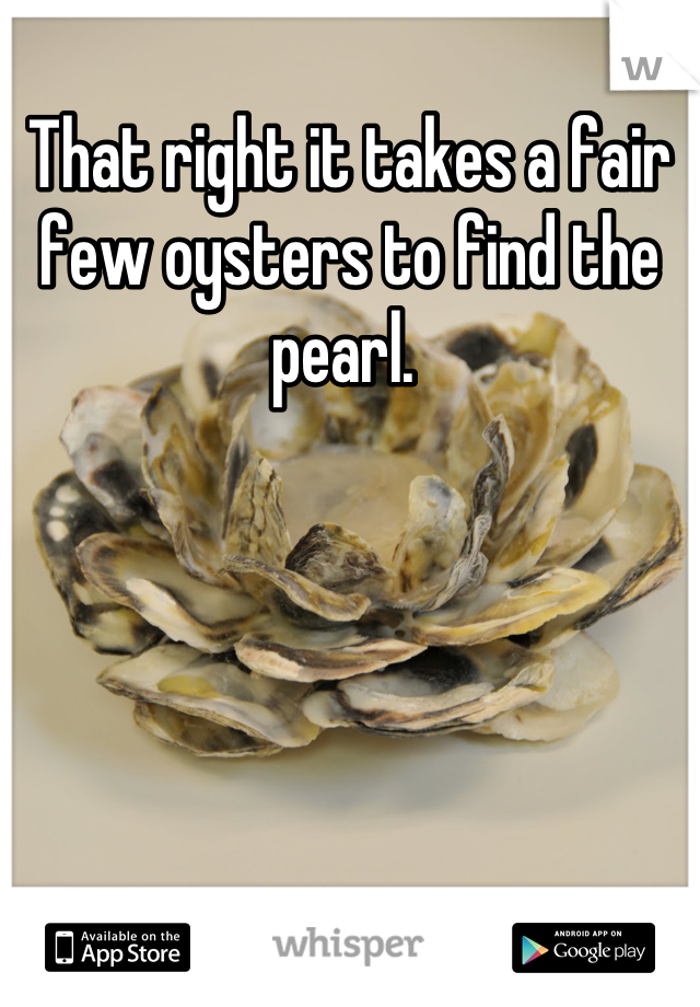 That right it takes a fair few oysters to find the pearl. 