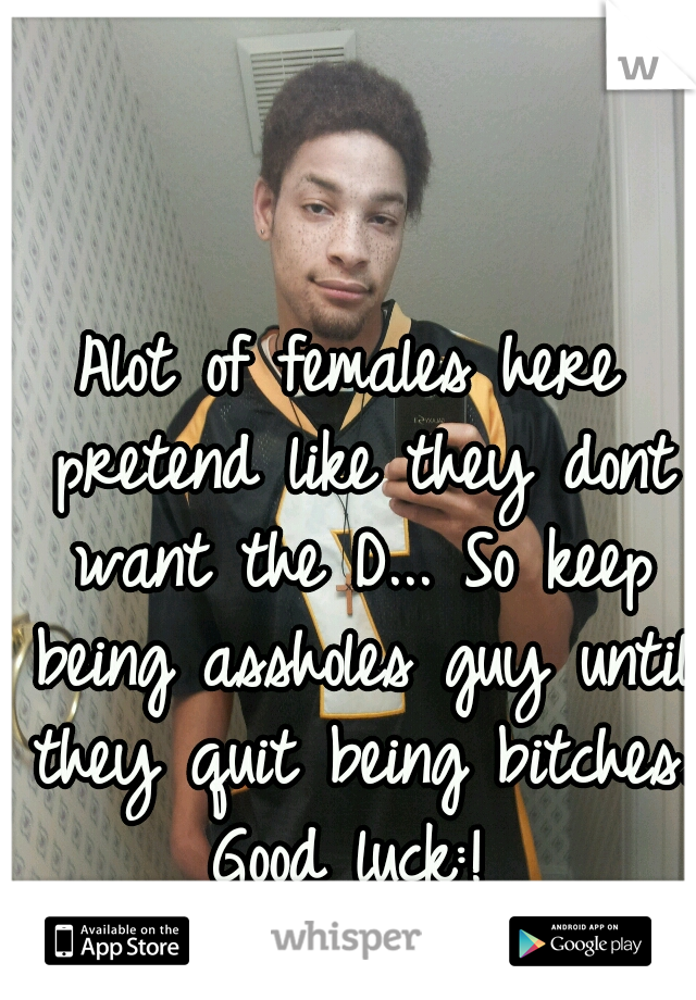 Alot of females here pretend like they dont want the D... So keep being assholes guy until they quit being bitches. Good luck:! 