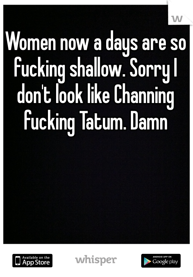 Women now a days are so fucking shallow. Sorry I don't look like Channing fucking Tatum. Damn 