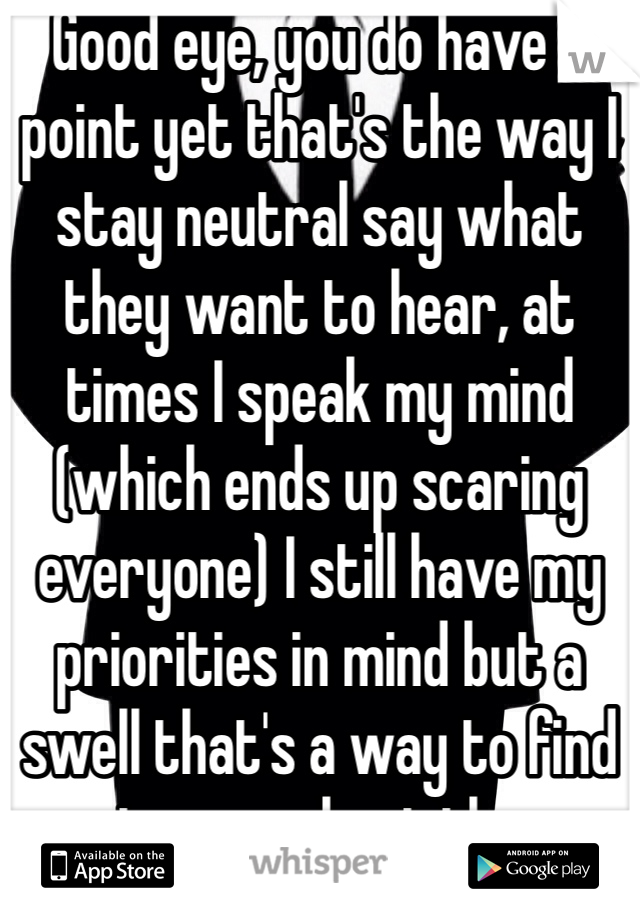 Good eye, you do have a point yet that's the way I stay neutral say what they want to hear, at times I speak my mind (which ends up scaring everyone) I still have my priorities in mind but a swell that's a way to find out more about them.