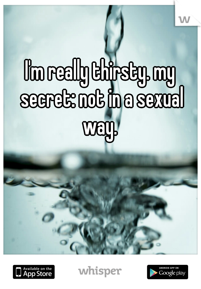 I'm really thirsty. my secret: not in a sexual way. 