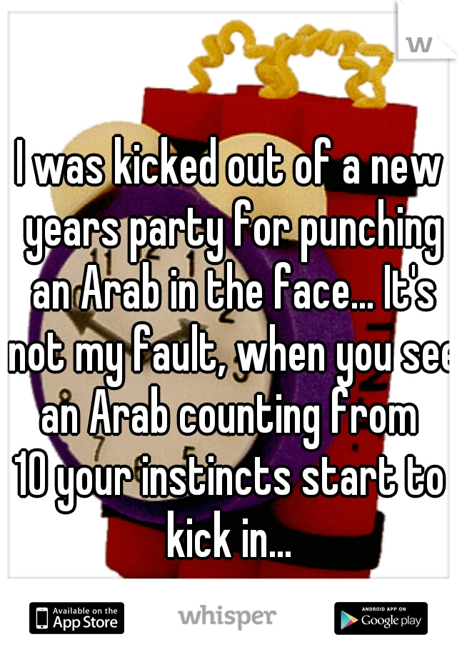 I was kicked out of a new years party for punching an Arab in the face... It's not my fault, when you see an Arab counting from 
10 your instincts start to kick in... 