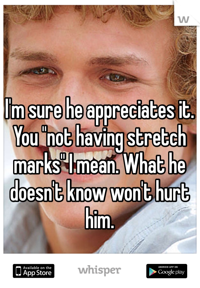 I'm sure he appreciates it. You "not having stretch marks" I mean. What he doesn't know won't hurt him. 