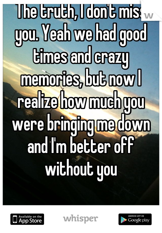 The truth, I don't miss you. Yeah we had good times and crazy memories, but now I realize how much you were bringing me down and I'm better off without you