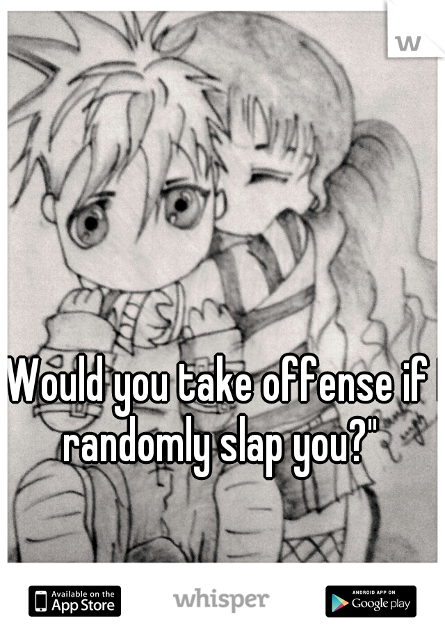 "Would you take offense if I randomly slap you?" 