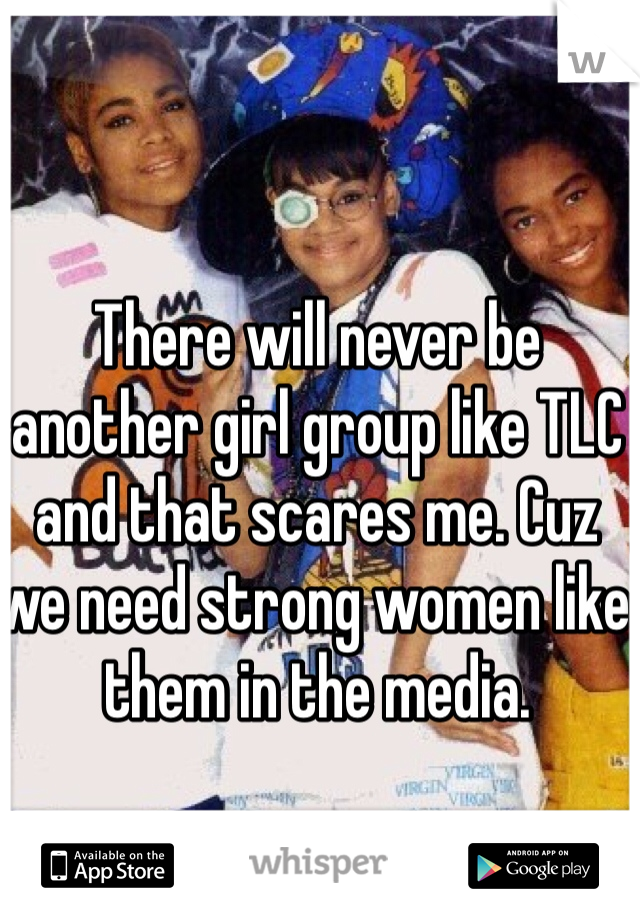 There will never be another girl group like TLC and that scares me. Cuz we need strong women like them in the media.