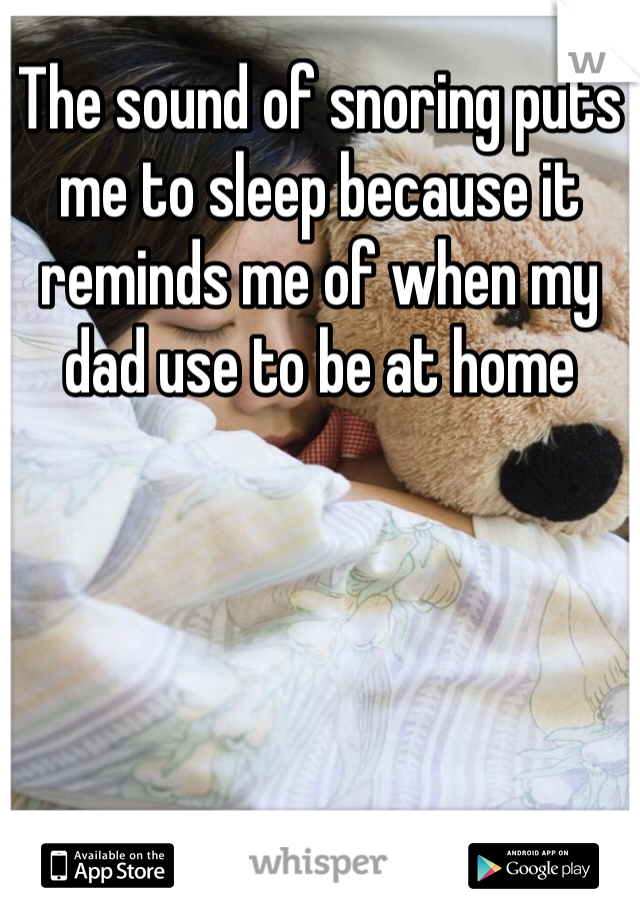 The sound of snoring puts me to sleep because it reminds me of when my dad use to be at home 