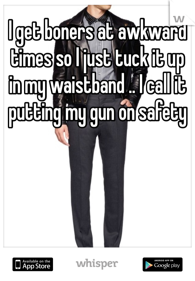 I get boners at awkward times so I just tuck it up in my waistband .. I call it putting my gun on safety 