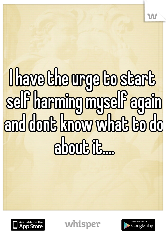 I have the urge to start self harming myself again and dont know what to do about it....