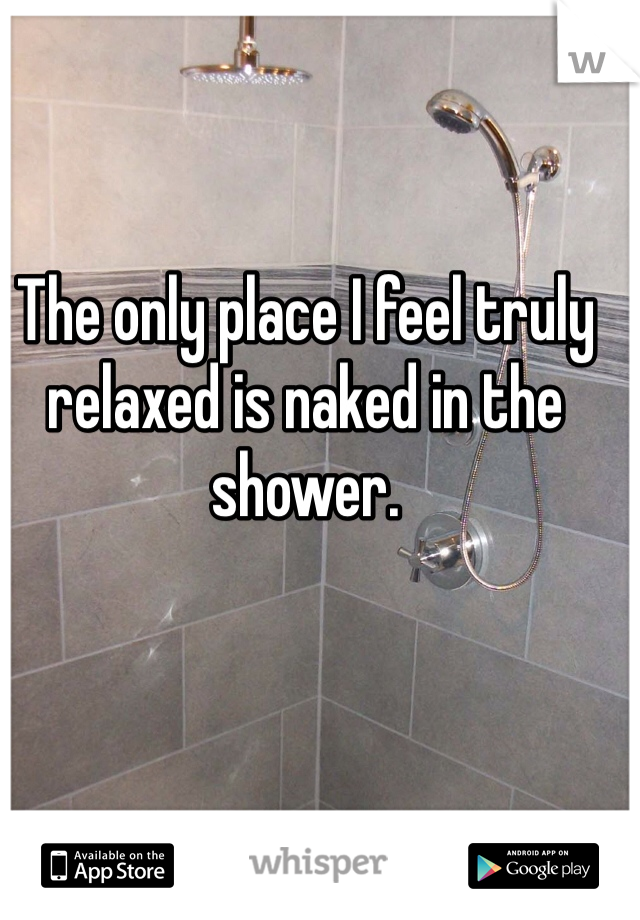 The only place I feel truly relaxed is naked in the shower.