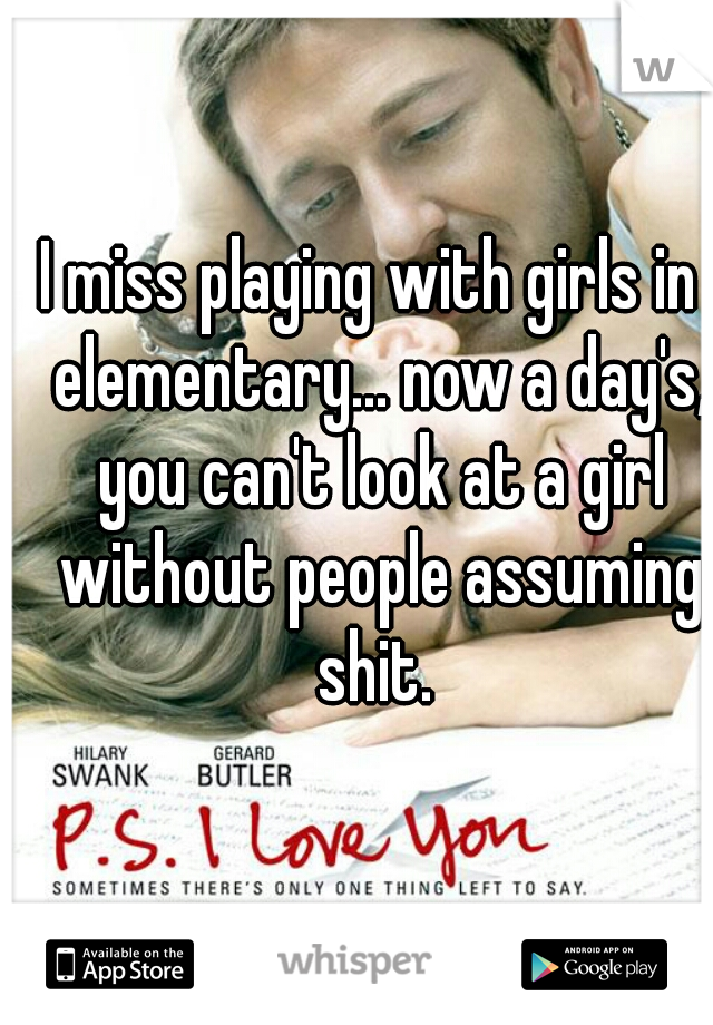 I miss playing with girls in  elementary... now a day's, you can't look at a girl without people assuming shit. 