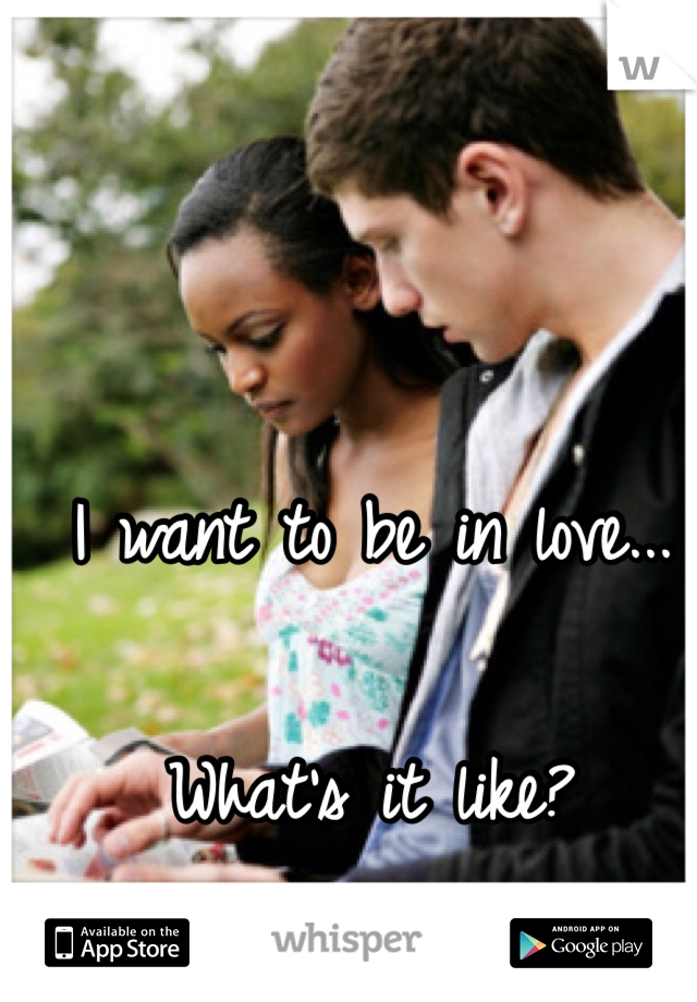 I want to be in love...

What's it like? 
