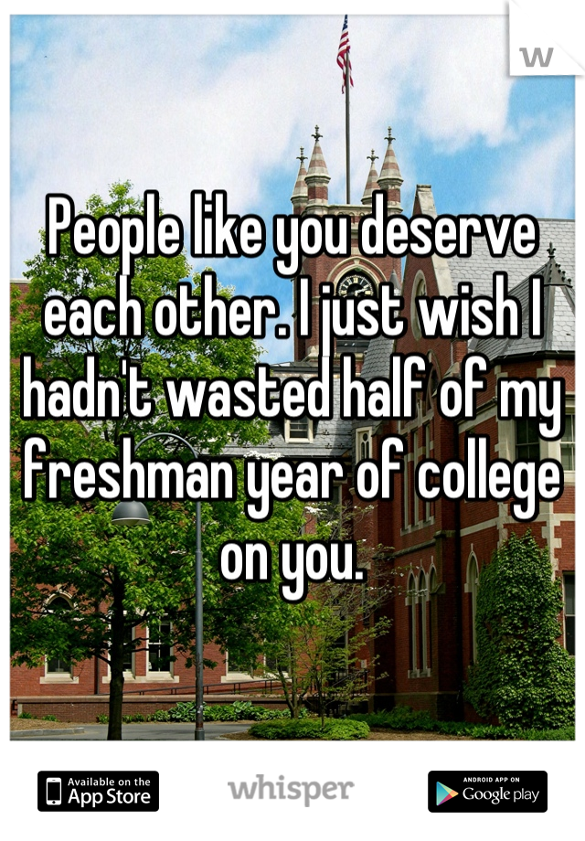 People like you deserve each other. I just wish I hadn't wasted half of my freshman year of college on you.