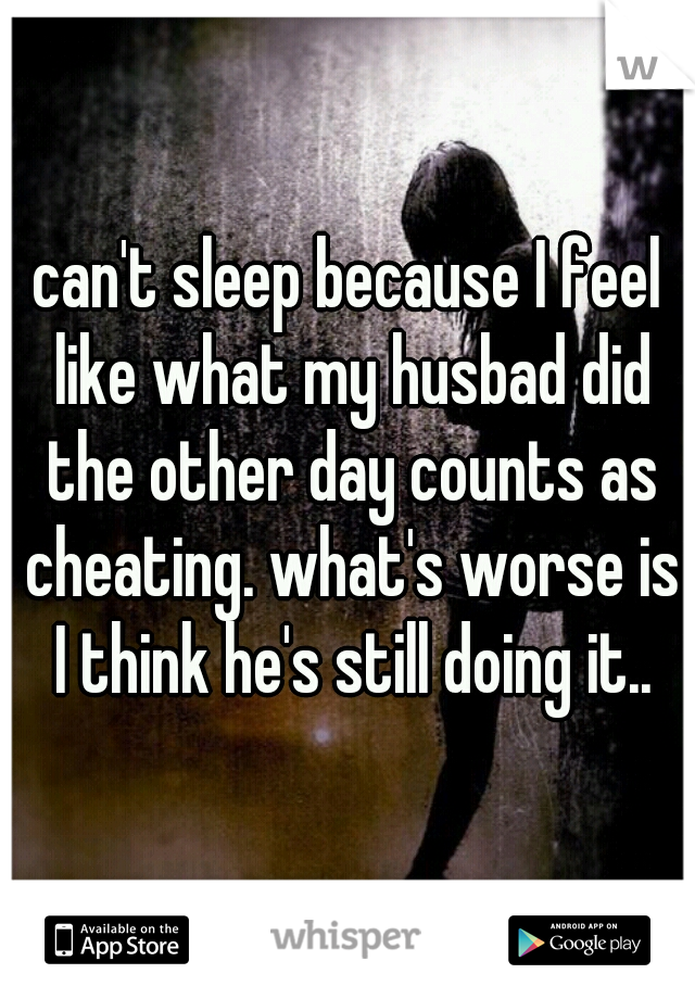 can't sleep because I feel like what my husbad did the other day counts as cheating. what's worse is I think he's still doing it..