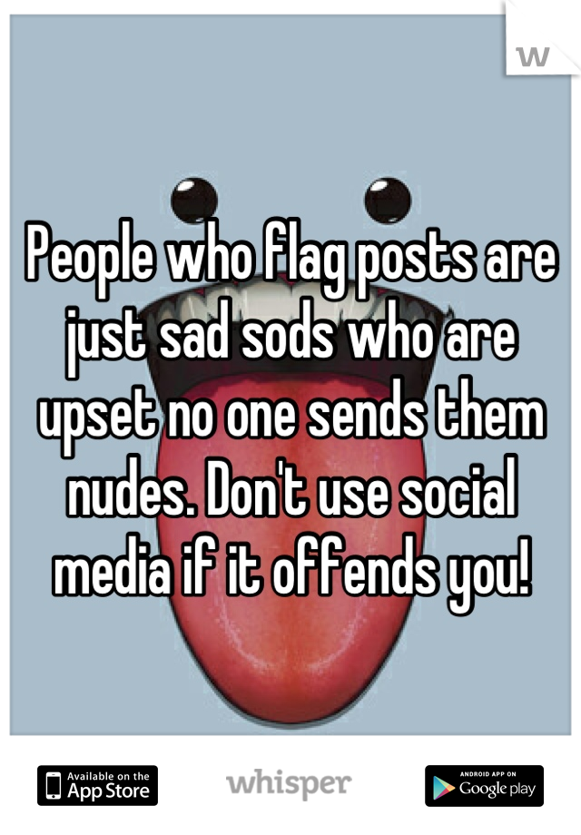 People who flag posts are just sad sods who are upset no one sends them nudes. Don't use social media if it offends you!