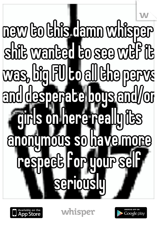 new to this damn whisper shit wanted to see wtf it was, big FU to all the pervs and desperate boys and/or girls on here really its anonymous so have more respect for your self seriously