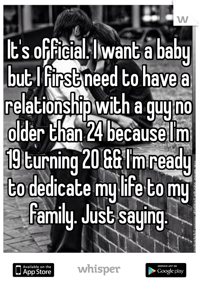 It's official. I want a baby but I first need to have a relationship with a guy no older than 24 because I'm 19 turning 20 && I'm ready to dedicate my life to my family. Just saying.