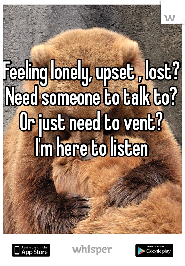 Feeling lonely, upset , lost?
Need someone to talk to? 
Or just need to vent?
I'm here to listen