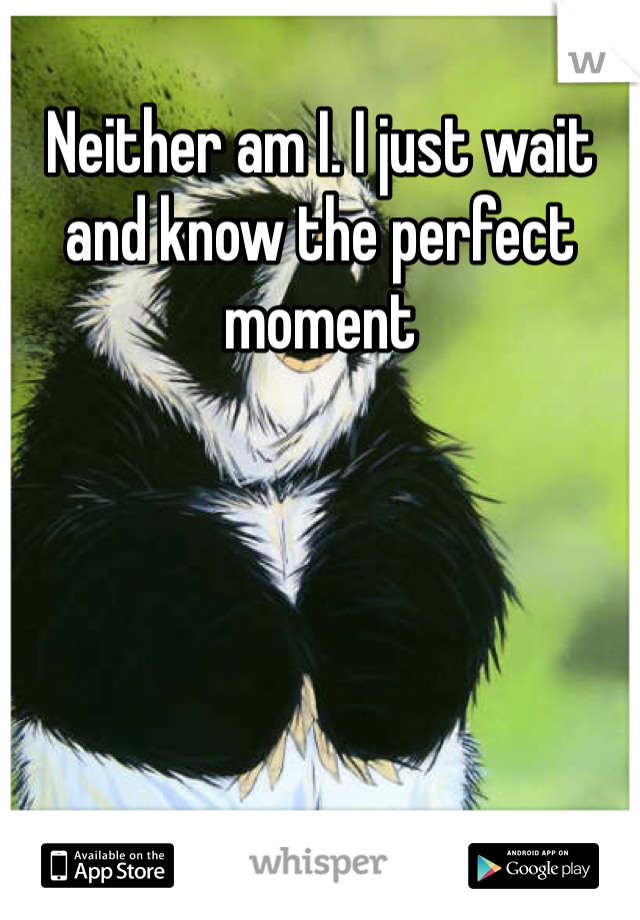 Neither am I. I just wait and know the perfect moment