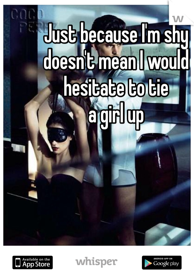 Just because I'm shy 
doesn't mean I would 
hesitate to tie 
a girl up