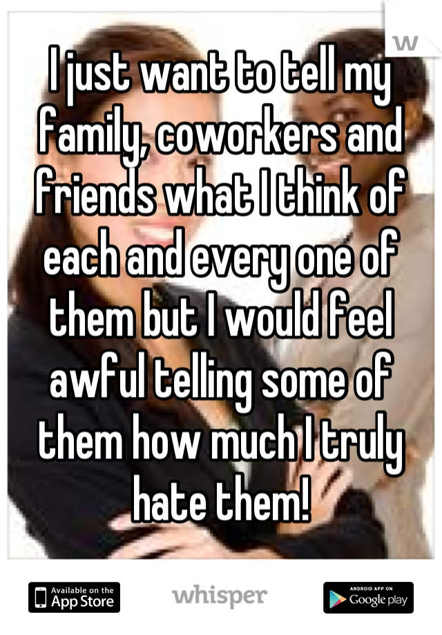 I just want to tell my family, coworkers and friends what I think of each and every one of them but I would feel awful telling some of them how much I truly hate them!