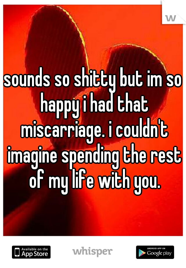 sounds so shitty but im so happy i had that miscarriage. i couldn't imagine spending the rest of my life with you.