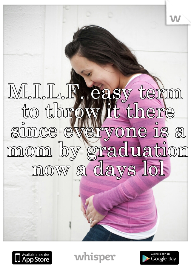 M.I.L.F. easy term to throw it there since everyone is a mom by graduation now a days lol