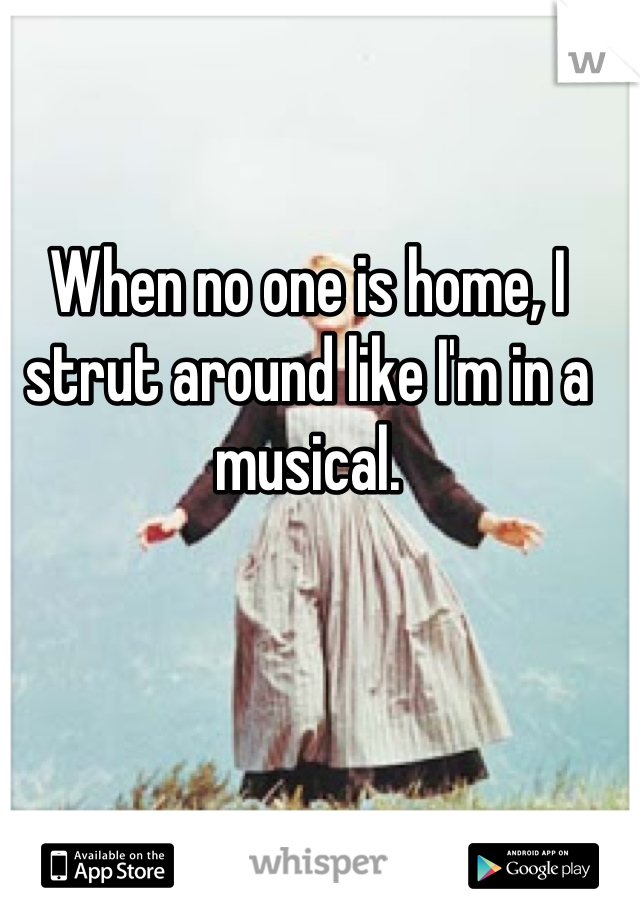 When no one is home, I strut around like I'm in a musical.