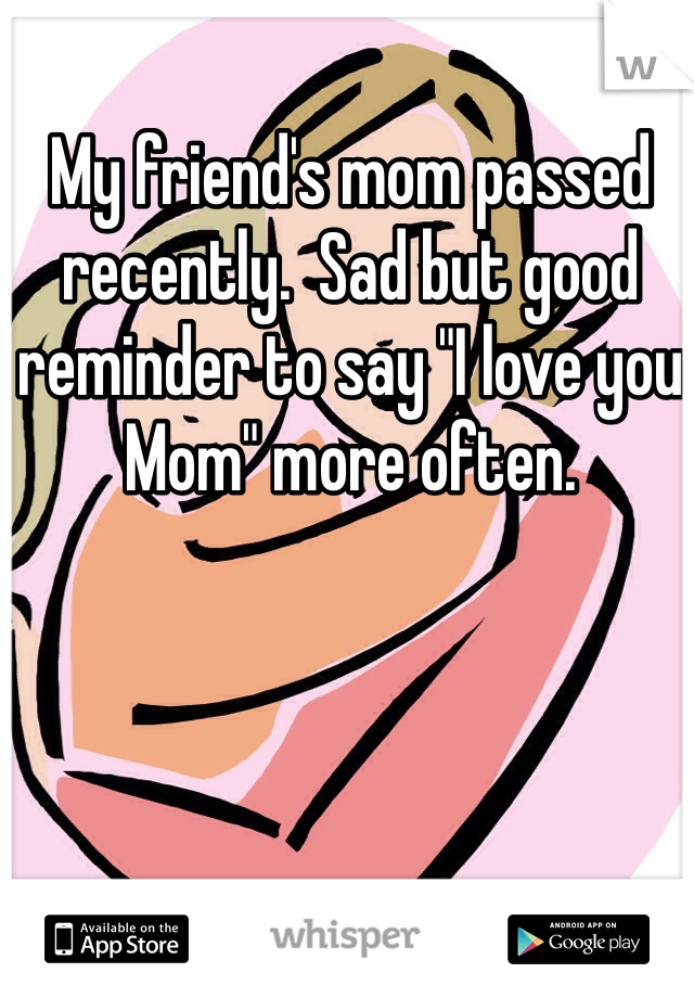 My friend's mom passed recently.  Sad but good reminder to say "I love you Mom" more often.