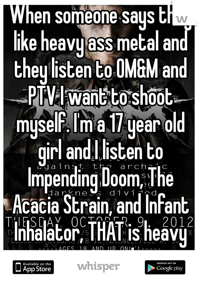 When someone says they like heavy ass metal and they listen to OM&M and PTV I want to shoot myself. I'm a 17 year old girl and I listen to Impending Doom, The Acacia Strain, and Infant Inhalator, THAT is heavy ass metal. 