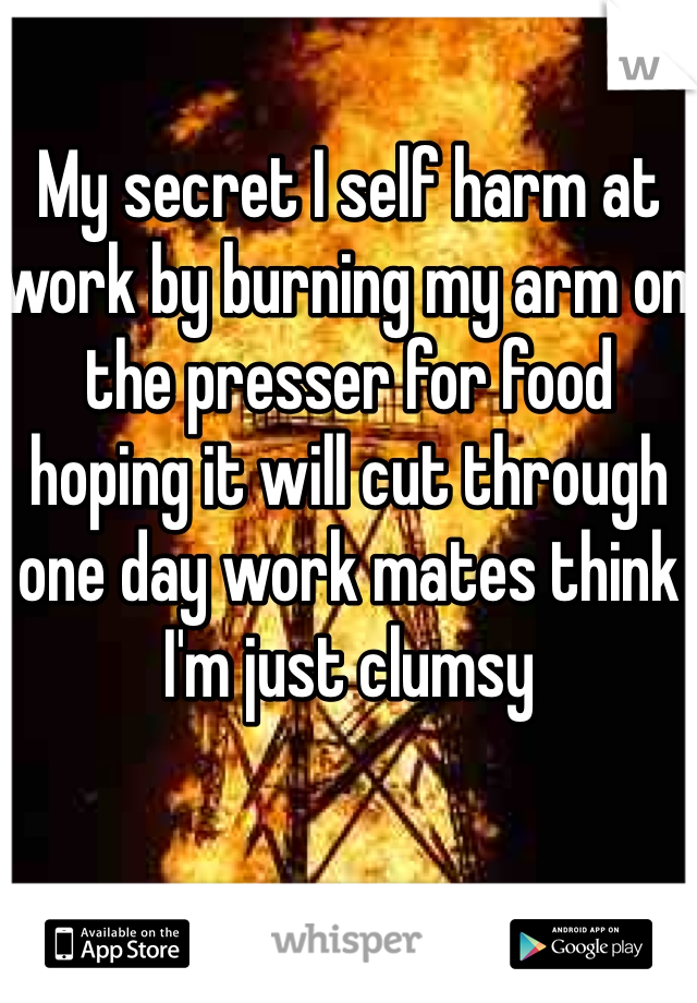 My secret I self harm at work by burning my arm on the presser for food hoping it will cut through one day work mates think I'm just clumsy