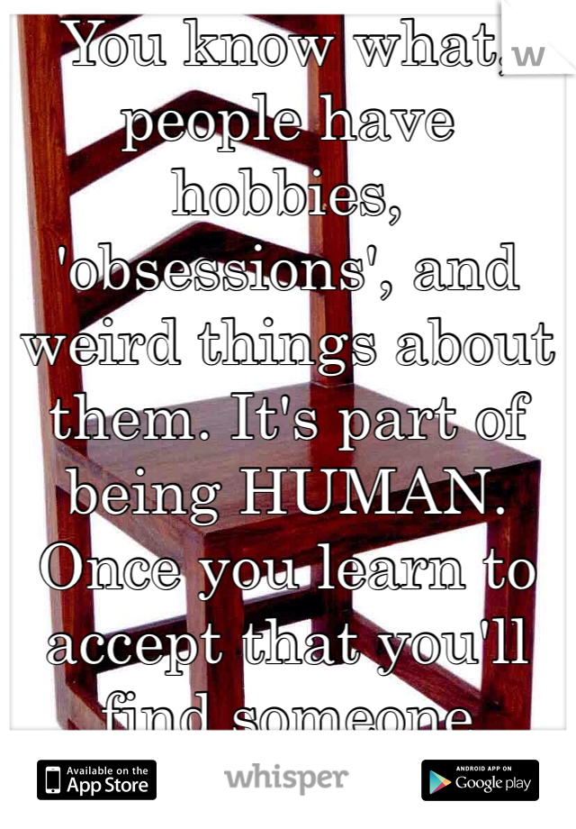 You know what, people have hobbies, 'obsessions', and weird things about them. It's part of being HUMAN. Once you learn to accept that you'll find someone 'normal'. 