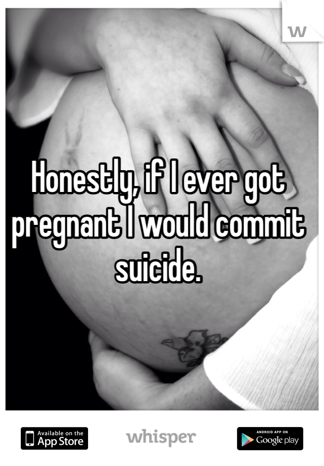 Honestly, if I ever got pregnant I would commit suicide. 