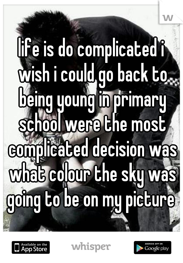 life is do complicated i wish i could go back to being young in primary school were the most complicated decision was what colour the sky was going to be on my picture 