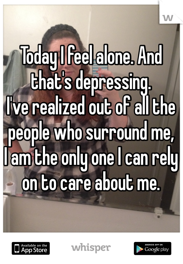 Today I feel alone. And that's depressing. 
I've realized out of all the people who surround me,
I am the only one I can rely on to care about me.