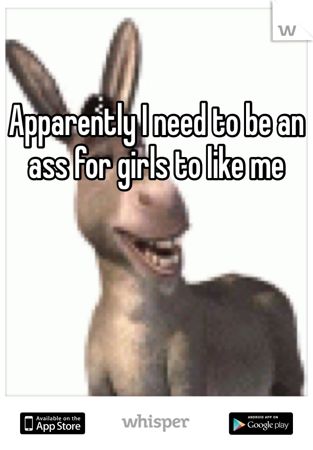 Apparently I need to be an ass for girls to like me