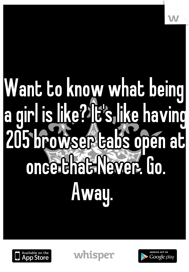 Want to know what being a girl is like? It's like having 205 browser tabs open at once that Never. Go. Away.  