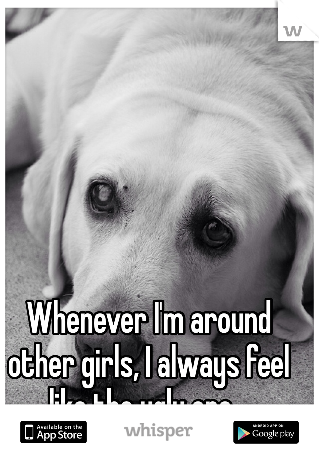 Whenever I'm around other girls, I always feel like the ugly one...