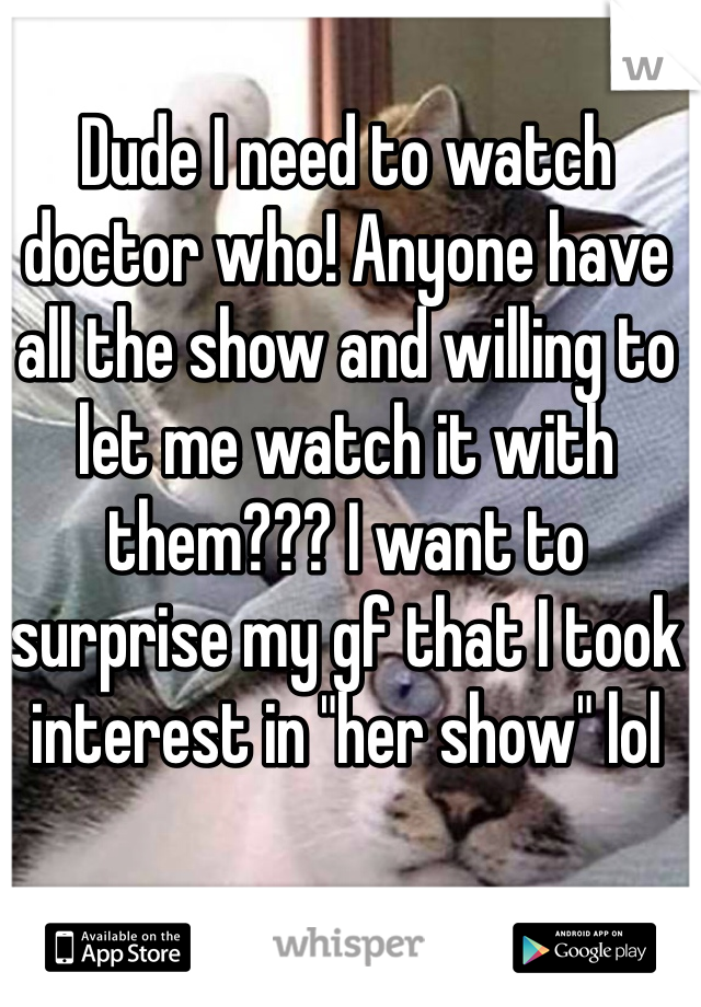 Dude I need to watch doctor who! Anyone have all the show and willing to let me watch it with them??? I want to surprise my gf that I took interest in "her show" lol