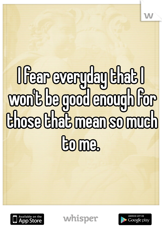 I fear everyday that I won't be good enough for those that mean so much to me. 