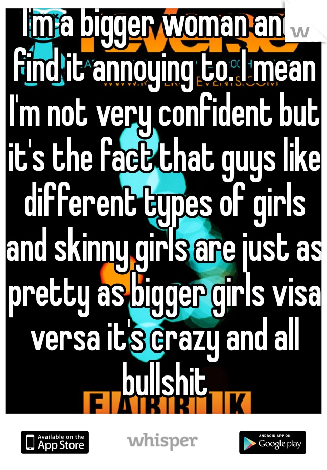 I'm a bigger woman and I find it annoying to. I mean I'm not very confident but it's the fact that guys like different types of girls and skinny girls are just as pretty as bigger girls visa versa it's crazy and all bullshit