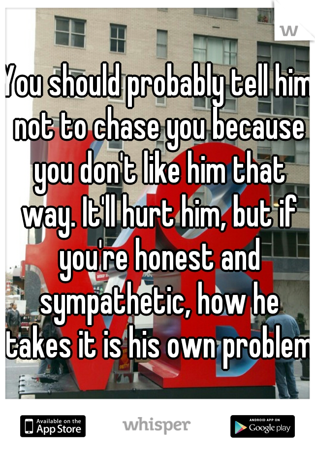 You should probably tell him not to chase you because you don't like him that way. It'll hurt him, but if you're honest and sympathetic, how he takes it is his own problem 