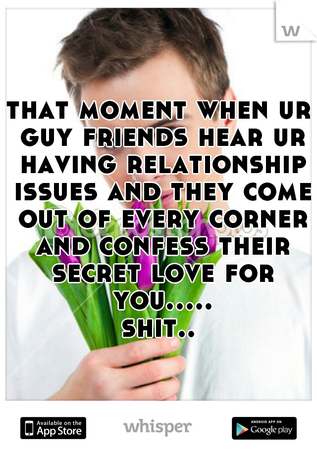 that moment when ur guy friends hear ur having relationship issues and they come out of every corner and confess their secret love for you..... shit.. 