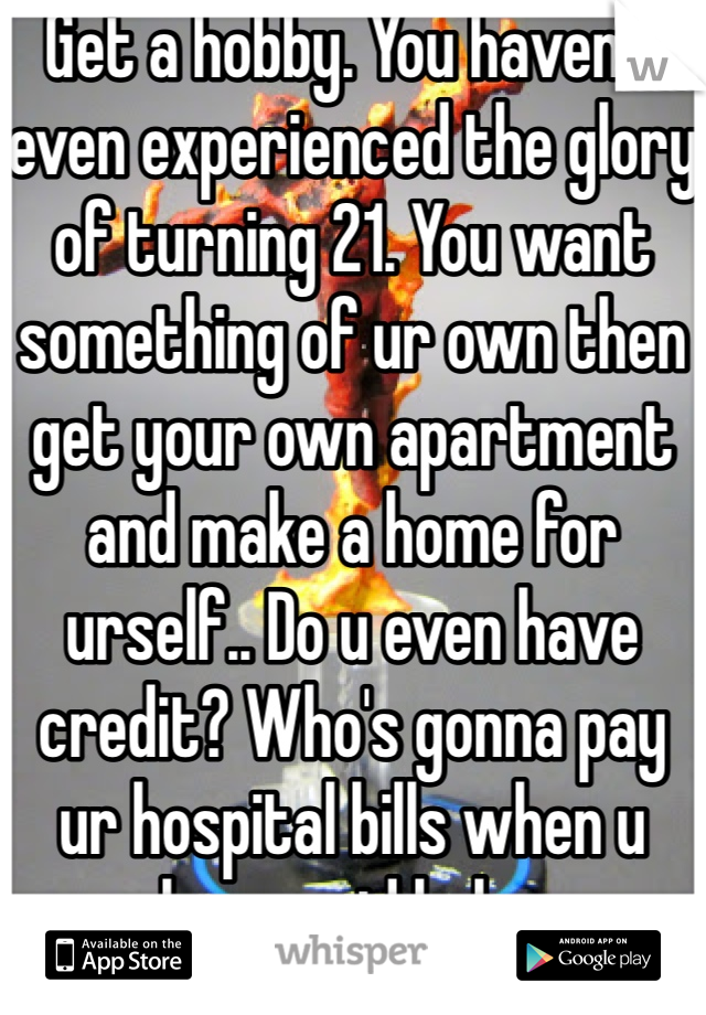 Get a hobby. You haven't even experienced the glory of turning 21. You want something of ur own then get your own apartment and make a home for urself.. Do u even have credit? Who's gonna pay ur hospital bills when u have said baby. 