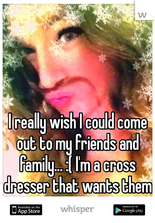 I really wish I could come out to my friends and family... :( I'm a cross dresser that wants them to know the real me!