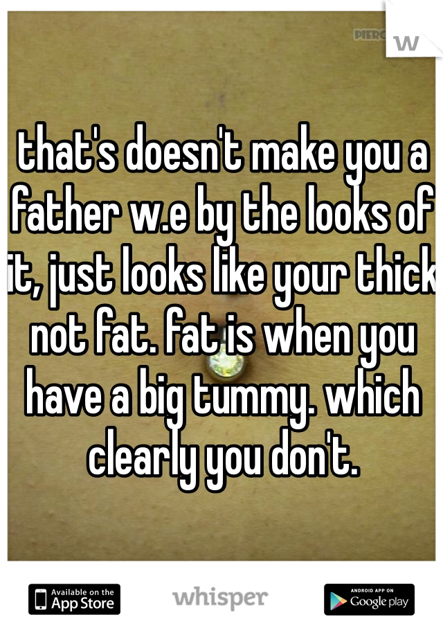that's doesn't make you a father w.e by the looks of it, just looks like your thick not fat. fat is when you have a big tummy. which clearly you don't. 
