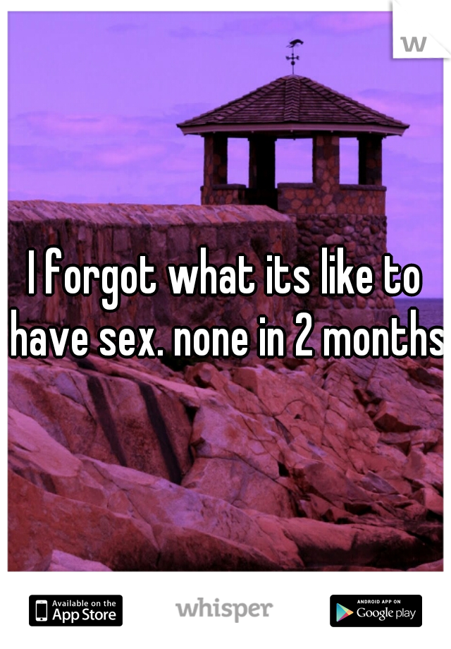 I forgot what its like to have sex. none in 2 months.