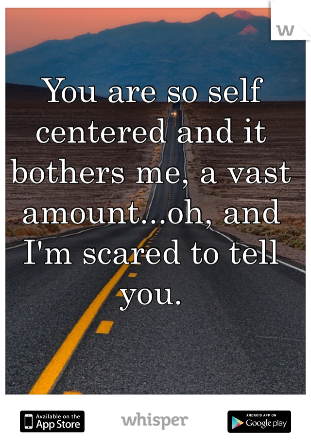 You are so self centered and it bothers me, a vast amount...oh, and I'm scared to tell you.